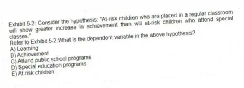 Exhibit 5-2: Consider the hypothesis: "At-risk children who are placed in a regular classroom will show greater increase in achievement than will at-risk children who attend special classes."
-Refer to Exhibit 5-2.What is the dependent variable in the above hypothesis?
A) Learning
B) Achievement
C) Attend public school programs
D) Special education programs
E) At-risk children