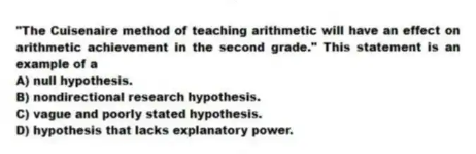 "The Cuisenaire method of teaching arithmetic will have an effect on arithmetic achievement in the second grade." This statement is an example of a
A) null hypothesis.
B) nondirectional research hypothesis.
C) vague and poorly stated hypothesis.
D) hypothesis that lacks explanatory power.