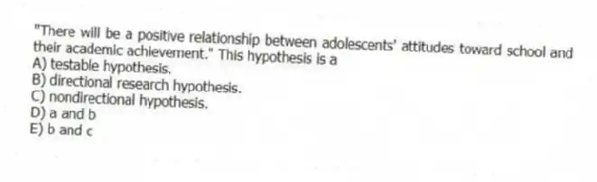 "There will be a positive relationship between adolescents' attitudes toward school and their academic achievement." This hypothesis is a
A) testable hypothesis.
B) directional research hypothesis.
C) nondirectional hypothesis.
D) a and b
E) b and c
