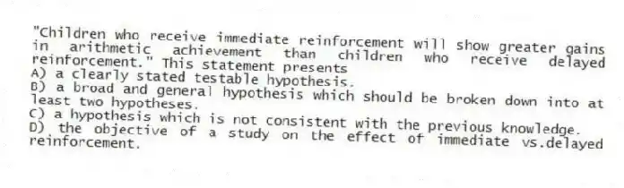 "Children who receive immediate reinforcement will show greater gains in arithmetic achievement than children who receive delayed reinforcement." This statement presents
A) a clearly stated testable hypothesis.
B) a broad and general hypothesis which should be broken down into at least two hypotheses.
C) a hypothesis which is not consistent with the previous knowledge.
D) the objective of a study on the effect of immediate vs.delayed reinforcement.