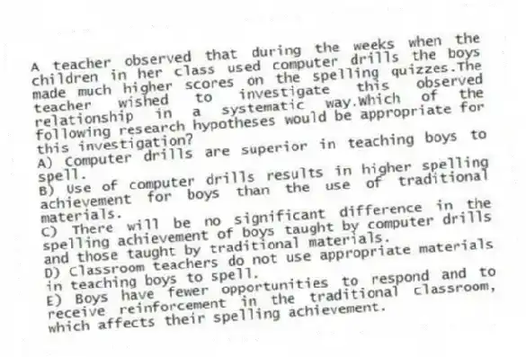 A teacher observed that during the weeks when the children in her class used computer drills the boys made much higher scores on the spelling quizzes.The teacher wished to investigate this observed relationship in a systematic way.Which of the following research hypotheses would be appropriate for this investigation?
A) Computer drills are superior in teaching boys to spell.
B) Use of computer drills results in higher spelling achievement for boys than the use of traditional materials.
C) There will be no significant difference in the spelling achievement of boys taught by computer drills and those taught by traditional materials.
D) Classroom teachers do not use appropriate materials in teaching boys to spell.
E) Boys have fewer opportunities to respond and to receive reinforcement in the traditional classroom, which affects their spelling achievement.
