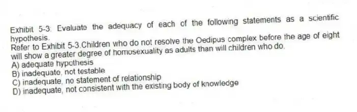 Exhibit 5-3: Evaluate the adequacy of each of the following statements as a scientific hypothesis.
-Refer to Exhibit 5-3.Children who do not resolve the Oedipus complex before the age of eight will show a greater degree of homosexuality as adults than will children who do.
A) adequate hypothesis
B) inadequate, not testable
C) inadequate, no statement of relationship
D) inadequate, not consistent with the existing body of knowledge