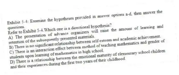 Exhibit 5-4: Examine the hypotheses provided in answer options a-d, then answer the questions.
-Refer to Exhibit 5-4.Which one is a directional hypothesis?
A) The presentation of advance organizers will raise the amount of learning and retention of the subsequently presented materials.
B) There is no significant relationship between self-esteem and academic achievement.
C) There is an interaction effect between method of teaching mathematics and gender of students upon learning of mathematics in high school.
D) There is a relationship between the emotional maturity of elementary school children and their experiences during the first two years of their childhood.
