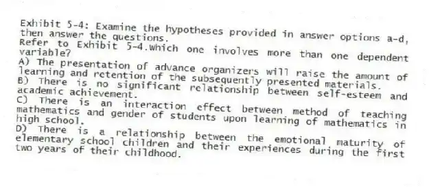 Exhibit 5-4: Examine the hypotheses provided in answer options a-d, then answer the questions.
-Refer to Exhibit 5-4.Which one involves more than one dependent variable?
A) The presentation of advance organizers will raise the amount of learning and retention of the subsequently presented materials.
B) There is no significant relationship between self-esteem and academic achievement.
C) There is an interaction effect between method of teaching mathematics and gender of students upon learning of mathematics in high school.
D) There is a relationship between the emotional maturity of elementary school children and their experiences during the first two years of their childhood.