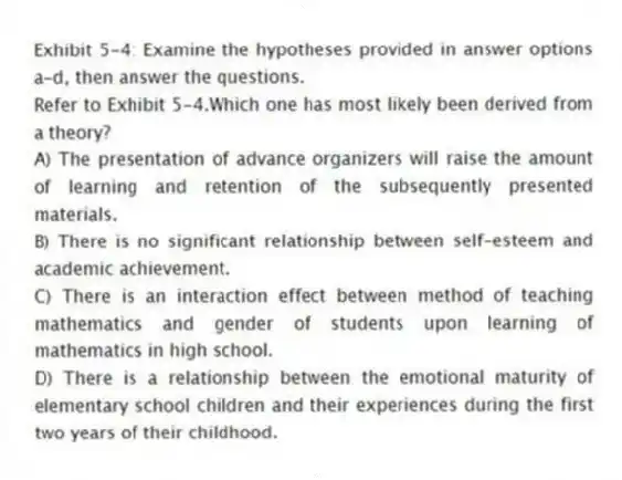 Exhibit 5-4: Examine the hypotheses provided in answer options a-d, then answer the questions.
-Refer to Exhibit 5-4.Which one has most likely been derived from a theory?
A) The presentation of advance organizers will raise the amount of learning and retention of the subsequently presented materials.
B) There is no significant relationship between self-esteem and academic achievement.
C) There is an interaction effect between method of teaching mathematics and gender of students upon learning of mathematics in high school.
D) There is a relationship between the emotional maturity of elementary school children and their experiences during the first two years of their childhood.