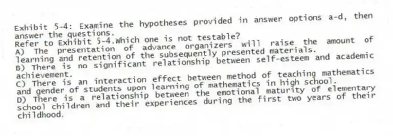 Exhibit 5-4: Examine the hypotheses provided in answer options a-d, then answer the questions.
-Refer to Exhibit 5-4.Which one is not testable?
A) The presentation of advance organizers will raise the amount of learning and retention of the subsequently presented materials.
B) There is no significant relationship between self-esteem and academic achievement.
C) There is an interaction effect between method of teaching mathematics and gender of students upon learning of mathematics in high school.
D) There is a relationship between the emotional maturity of elementary school children and their experiences during the first two years of their childhood.