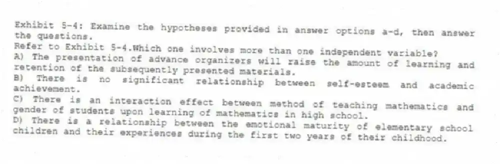 Exhibit 5-4: Examine the hypotheses provided in answer options a-d, then answer the questions.
-Refer to Exhibit 5-4.Which one involves more than one independent variable?
A) The presentation of advance organizers will raise the amount of learning and retention of the subsequently presented materials.
B) There is no significant relationship between self-esteem and academic achievement.
C) There is an interaction effect between method of teaching mathematics and gender of students upon learning of mathematics in high school.
D) There is a relationship between the emotional maturity of elementary school children and their experiences during the first two years of their childhood.