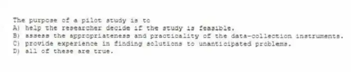 The purpose of a pilot study is to
A) help the researcher decide if the study is feasible.
B) assess the appropriateness and practicality of the data-collection instruments.
C) provide experience in finding solutions to unanticipated problems.
D) all of these are true.