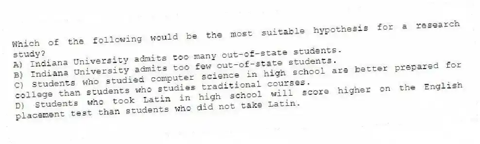 Which of the following would be the most suitable hypothesis for a research study?
A) Indiana University admits too many out-of-state students.
B) Indiana University admits too few out-of-state students.
C) Students who studied computer science in high school are better prepared for college than students who studies traditional courses.
D) Students who took Latin in high school will score higher on the English placement test than students who did not take Latin.
