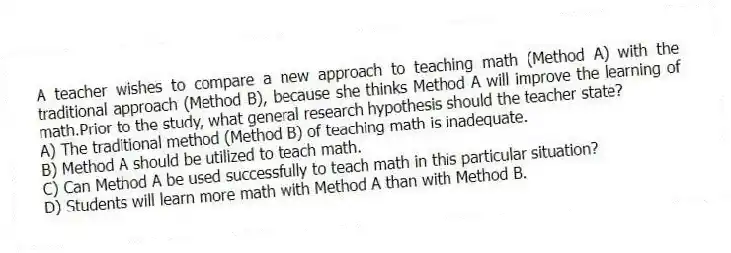 A teacher wishes to compare a new approach to teaching math (Method A) with the traditional approach (Method B), because she thinks Method A will improve the learning of math.Prior to the study, what general research hypothesis should the teacher state?
A) The traditional method (Method B) of teaching math is inadequate.
B) Method A should be utilized to teach math.
C) Can Method A be used successfully to teach math in this particular situation?
D) Students will learn more math with Method A than with Method B.