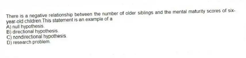 There is a negative relationship between the number of older siblings and the mental maturity scores of six-year-old children.This statement is an example of a
A) null hypothesis.
B) directional hypothesis.
C) nondirectional hypothesis.
D) research problem.