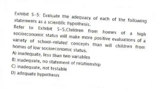 Exhibit 5-5: Evaluate the adequacy of each of the following statements as a scientific hypothesis.
-Refer to Exhibit 5-5.Children from homes of a high socioeconomic status will make more positive evaluations of a variety of school-related concepts than will children from homes of low socioeconomic status.
A) inadequate, less than two variables
B) inadequate, no statement of relationship
C) inadequate, not testable
D) adequate hypothesis