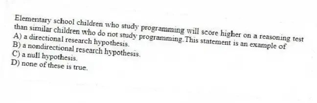 Elementary school children who study programming will score higher on a reasoning test than similar children who do not study programming.This statement is an example of
A) a directional research hypothesis.
B) a nondirectional research hypothesis.
C) a null hypothesis.
D) none of these is true.