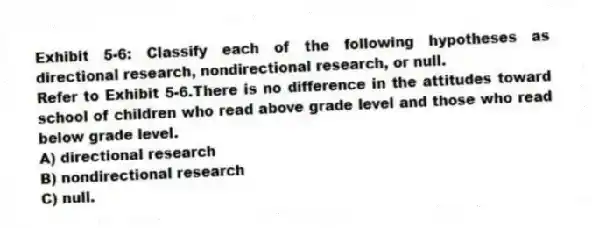 Exhibit 5-6: Classify each of the following hypotheses as directional research, nondirectional research, or null.
-Refer to Exhibit 5-6.There is no difference in the attitudes toward school of children who read above grade level and those who read below grade level.
A) directional research
B) nondirectional research
C) null.