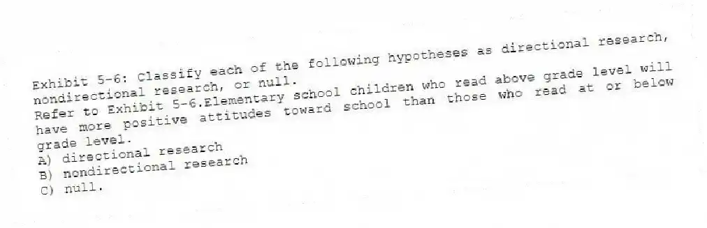 Exhibit 5-6: Classify each of the following hypotheses as directional research, nondirectional research, or null.
-Refer to Exhibit 5-6.Elementary school children who read above grade level will have more positive attitudes toward school than those who read at or below grade level.
A) directional research
B) nondirectional research
C) null.