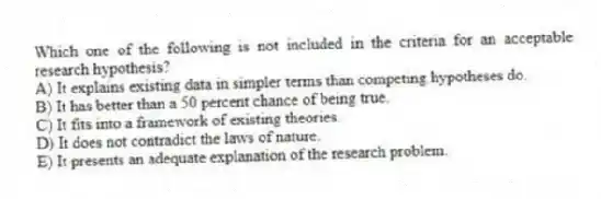 Which one of the following is not included in the criteria for an acceptable research hypothesis?
A) It explains existing data in simpler terms than competing hypotheses do.
B) It has better than a 50 percent chance of being true.
C) It fits into a framework of existing theories.
D) It does not contradict the laws of nature.
E) It presents an adequate explanation of the research problem.