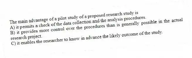 The main advantage of a pilot study of a proposed research study is
A) it permits a check of the data collection and the analysis procedures.
B) it provides more control over the procedures than is generally possible in the actual research project.
C) it enables the researcher to know in advance the likely outcome of the study.