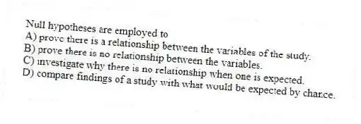 Null hypotheses are employed to
A) prove there is a relationship between the variables of the study.
B) prove there is no relationship between the variables.
C) investigate why there is no relationship when one is expected.
D) compare findings of a study with what would be expected by chance.