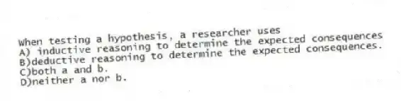 When testing a hypothesis, a researcher uses
A) inductive reasoning to determine the expected consequences
B)deductive reasoning to determine the expected consequences.
C)both a and b.
D)neither a nor b.