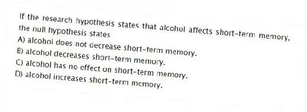 If the research hypothesis states that alcohol affects short-term memory, the null hypothesis states
A) alcohol does not decrease short-term memory.
B) alcohol decreases short-term memory.
C) alcohol has no effect on short-term memory.
D) alcohol increases short-term memory.