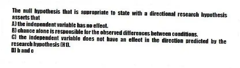 The null hypothesis that is appropriate to state with a directional research hypothesis asserts that
A) the independent variable has no effect.
B) chance alone is responsible for the observed differences between conditions.
C) the independent variable does not have an effect in the direction predicted by the research hypothesis (H1).
D) b and c