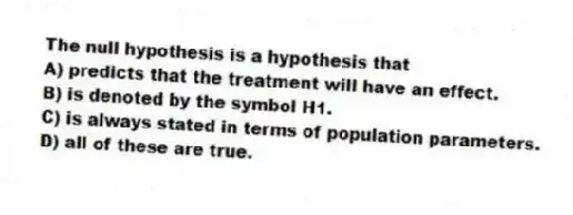 The null hypothesis is a hypothesis that
A) predicts that the treatment will have an effect.
B) is denoted by the symbol H1.
C) is always stated in terms of population parameters.
D) all of these are true.