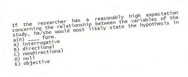 If the researcher has a reasonably high expectation concerning the relationship between the variables of the study, he/she would most likely state the hypothesis in a(n) ____ form.
A) interrogative
B) directional
C) nondirectional
D) null
E) objective