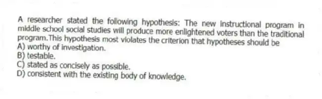 A researcher stated the following hypothesis: The new instructional program in middle school social studies will produce more enlightened voters than the traditional program.This hypothesis most violates the criterion that hypotheses should be
A) worthy of investigation.
B) testable.
C) stated as concisely as possible.
D) consistent with the existing body of knowledge.