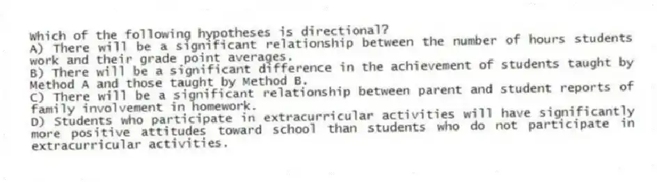 Which of the following hypotheses is directional?
A) There will be a significant relationship between the number of hours students work and their grade point averages.
B) There will be a significant difference in the achievement of students taught by Method A and those taught by Method B.
C) There will be a significant relationship between parent and student reports of family involvement in homework.
D) Students who participate in extracurricular activities will have significantly more positive attitudes toward school than students who do not participate in extracurricular activities.