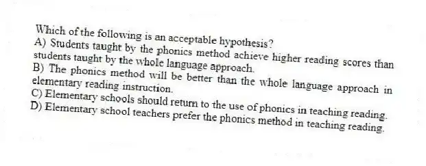 Which of the following is an acceptable hypothesis?
A) Students taught by the phonics method achieve higher reading scores than students taught by the whole language approach.
B) The phonics method will be better than the whole language approach in elementary reading instruction.
C) Elementary schools should return to the use of phonics in teaching reading.
D) Elementary school teachers prefer the phonics method in teaching reading.
