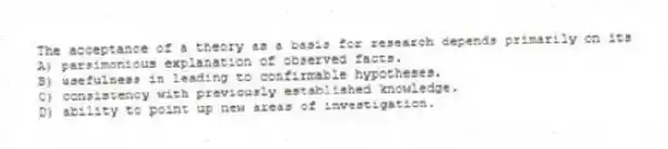 The acceptance of a theory as a basis for research depends primarily on its
A) parsimonious explanation of observed facts.
B) usefulness in leading to confirmable hypotheses.
C) consistency with previously established knowledge.
D) ability to point up new areas of investigation.