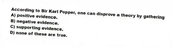 According to Sir Karl Popper, one can disprove a theory by gathering
A) positive evidence.
B) negative evidence.
C) supporting evidence.
D) none of these are true.