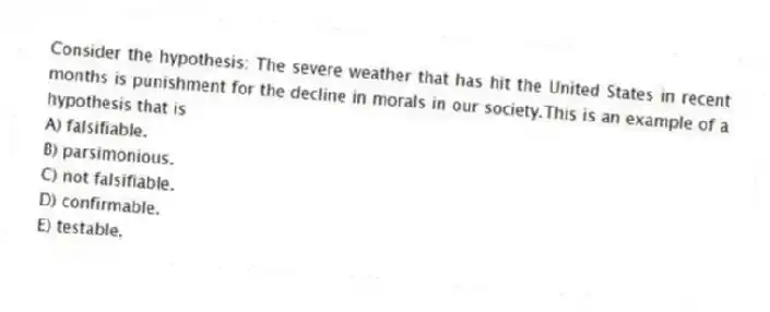 Consider the hypothesis: The severe weather that has hit the United States in recent months is punishment for the decline in morals in our society.This is an example of a hypothesis that is
A) falsifiable.
B) parsimonious.
C) not falsifiable.
D) confirmable.
E) testable.
