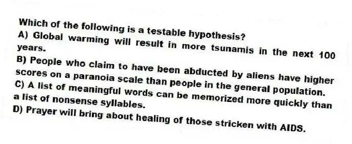 Which of the following is a testable hypothesis?
A) Global warming will result in more tsunamis in the next 100 years.
B) People who claim to have been abducted by aliens have higher scores on a paranoia scale than people in the general population.
C) A list of meaningful words can be memorized more quickly than a list of nonsense syllables.
D) Prayer will bring about healing of those stricken with AIDS.