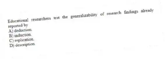 Educational researchers test the generalizability of research findings already reported by
A) deduction.
B) induction.
C) replication.
D) description.