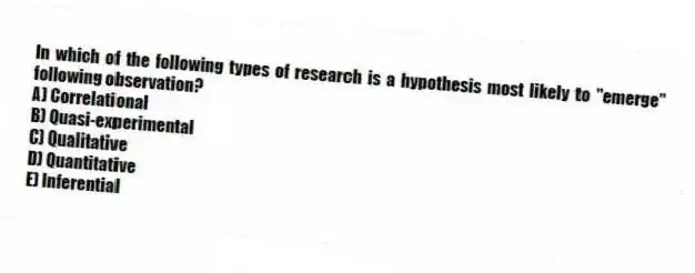 In which of the following types of research is a hypothesis most likely to "emerge" following observation?
A) Correlational
B) Quasi-experimental
C) Qualitative
D) Quantitative
E) Inferential