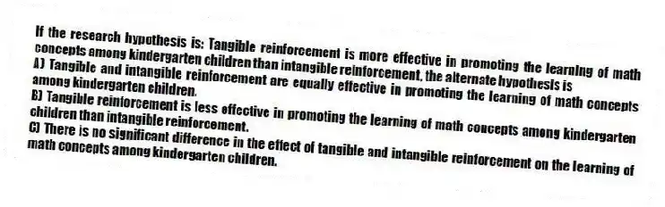 If the research hypothesis is: Tangible reinforcement is more effective in promoting the learning of math concepts among kindergarten children than intangible reinforcement, the alternate hypothesis is
A) Tangible and intangible reinforcement are equally effective in promoting the learning of math concepts among kindergarten children.
B) Tangible reinforcement is less effective in promoting the learning of math concepts among kindergarten children than intangible reinforcement.
C) There is no significant difference in the effect of tangible and intangible reinforcement on the learning of math concepts among kindergarten children.