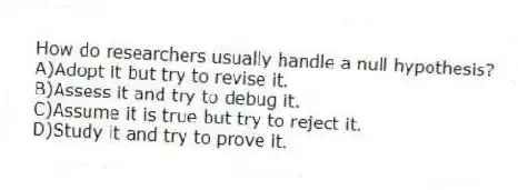 How do researchers usually handle a null hypothesis?
A)Adopt it but try to revise it.
B)Assess it and try to debug it.
C)Assume it is true but try to reject it.
D)Study it and try to prove it.