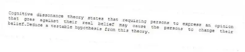 Cognitive dissonance theory states that requiring persons to express an opinion that goes against their real belief may cause the persons to change their belief.Deduce a testable hypothesis from this theory.