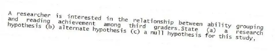 A researcher is interested in the relationship between ability grouping and reading achievement among third graders.State (a) a research hypothesis (b) alternate hypothesis (c) a null hypothesis for this study,