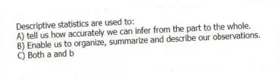 Descriptive statistics are used to:
A) tell us how accurately we can infer from the part to the whole.
B) Enable us to organize, summarize and describe our observations.
C) Both a and b
