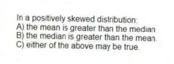 In a positively skewed distribution:
A) the mean is greater than the median.
B) the median is greater than the mean.
C) either of the above may be true.