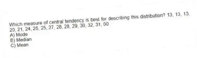 Which measure of central tendency is best for describing this distribution? 13, 13, 13, 20, 21, 24, 25, 25, 27, 28, 28, 29, 30, 32, 31, 60
A) Mode
B) Median
C) Mean