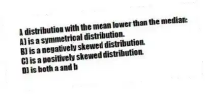 A distribution with the mean lower than the median:
A) is a symmetrical distribution.
B) is a negatively skewed distribution.
C) is a positively skewed distribution.
D) is both a and b
