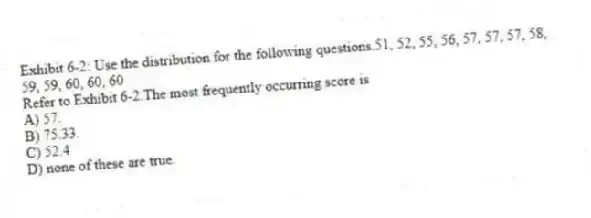 Exhibit 6-2: Use the distribution for the following questions.51, 52, 55, 56, 57, 57, 57, 58, 59, 59, 60, 60, 60
-Refer to Exhibit 6-2.The most frequently occurring score is
A) 57.
B) 75.33.
C) 52.4
D) none of these are true.