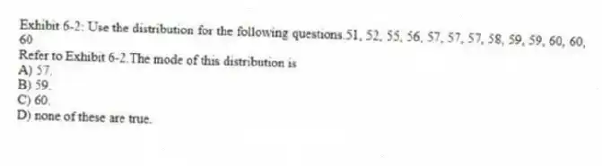 Exhibit 6-2: Use the distribution for the following questions.51, 52, 55, 56, 57, 57, 57, 58, 59, 59, 60, 60, 60
-Refer to Exhibit 6-2.The mode of this distribution is
A) 57.
B) 59.
C) 60.
D) none of these are true.
