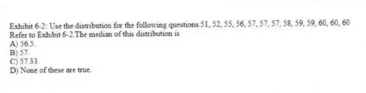 Exhibit 6-2: Use the distribution for the following questions.51, 52, 55, 56, 57, 57, 57, 58, 59, 59, 60, 60, 60
-Refer to Exhibit 6-2.The median of this distribution is
A) 56.5.
B) 57.
C) 57.33.
D) None of these are true.