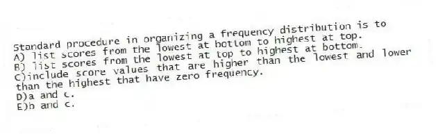 Standard procedure in organizing a frequency distribution is to
A) list scores from the lowest at bottom to highest at top.
B) list scores from the lowest at top to highest at bottom.
C)include score values that are higher than the lowest and lower than the highest that have zero frequency.
D)a and c.
E)b and c.