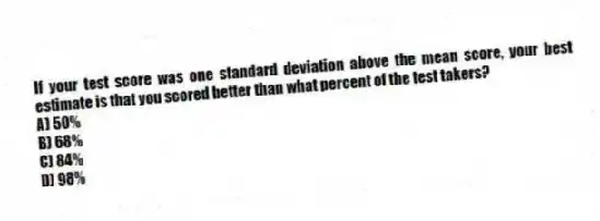 If your test score was one standard deviation above the mean score, your best estimate is that you scored better than what percent of the test takers?
A) 50%
B) 68%
C) 84%
D) 98%