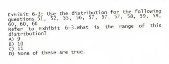 Exhibit 6-3: Use the distribution for the following questions.51, 52, 55, 56, 57, 57, 57, 58, 59, 59, 60, 60, 60
-Refer to Exhibit 6-3.What is the range of this distribution?
A) 9
B) 10
C) 11
D) None of these are true.